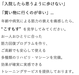 「入院したら思うように歩けない」 「買い物に行くのが辛い」... 年齢や病気による筋力の衰えを痛感したら、 “こすもす” を見学してみてください。 お一人おひとりに合った 筋力回復プログラムを作り、 ご高齢でも安心して使える 多種類のリハビリ・マシーンを完備。 効果が確実に実感できる トレーニングサービスを提供しております。